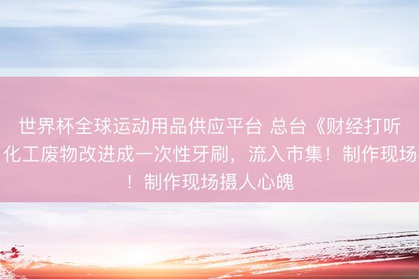 世界杯全球運動用品供應(yīng)平臺 總臺《財經(jīng)打聽》曝光：化工廢物改進(jìn)成一次性牙刷，流入市集！制作現(xiàn)場攝人心魄