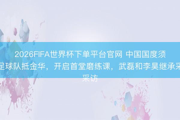 2026FIFA世界杯下單平臺(tái)官網(wǎng) 中國國度須眉足球隊(duì)抵金華，開啟首堂磨練課，<a  target=