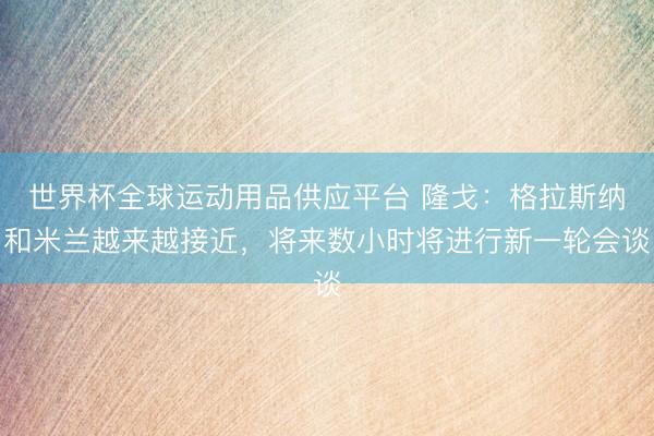 世界杯全球運動用品供應平臺 隆戈：格拉斯納和米蘭越來越接近，將來數小時將進行新一輪會談