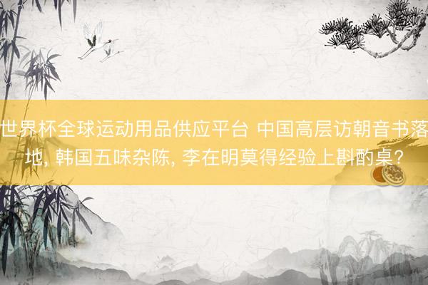 世界杯全球運動用品供應平臺 中國高層訪朝音書落地, 韓國五味雜陳, 李在明莫得經驗上斟酌桌?