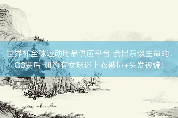 世界杯全球運動用品供應平臺 會出東談主命的！G3賽后 紐約有女球迷上衣被扒+頭發被燒！