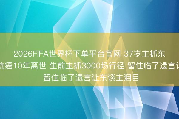2026FIFA世界杯下單平臺官網(wǎng) 37歲主抓東談主陳熹菲抗癌10年離世 生前主抓3000場行徑 留住臨了遺言讓東談主淚目