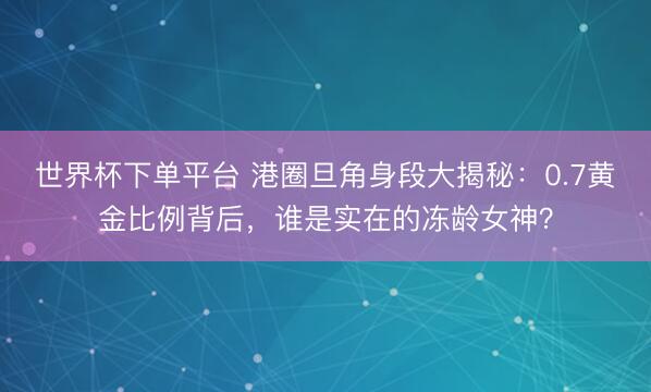 世界杯下單平臺(tái) 港圈旦角身段大揭秘：0.7黃金比例背后，誰(shuí)是實(shí)在的凍齡女神？