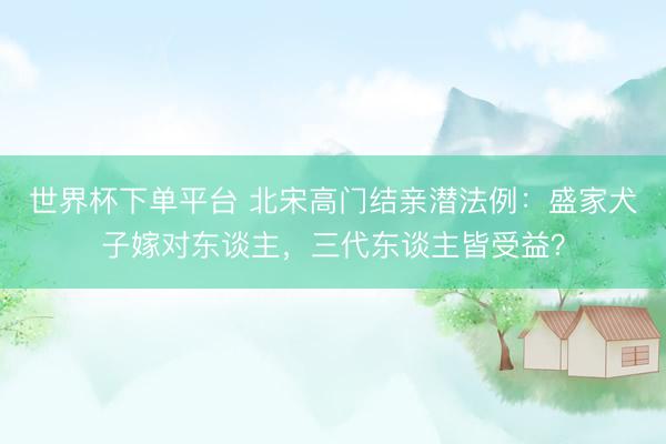 世界杯下單平臺 北宋高門結親潛法例：盛家犬子嫁對東談主，三代東談主皆受益？