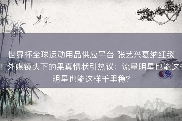 世界杯全球運動用品供應平臺 張藝興戛納紅毯生圖曝光！外媒鏡頭下的果真情狀引熱議：流量明星也能這樣千里穩？