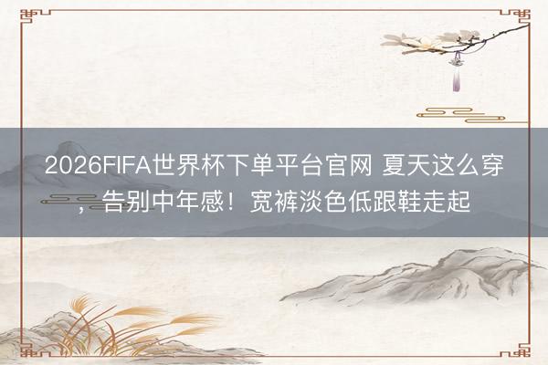 2026FIFA世界杯下單平臺官網 夏天這么穿，告別中年感！寬褲淡色低跟鞋走起