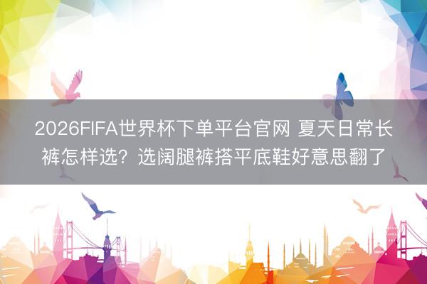 2026FIFA世界杯下單平臺官網 夏天日常長褲怎樣選？選闊腿褲搭平底鞋好意思翻了