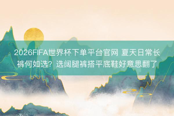 2026FIFA世界杯下單平臺(tái)官網(wǎng) 夏天日常長(zhǎng)褲何如選？選闊腿褲搭平底鞋好意思翻了