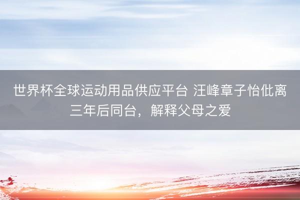世界杯全球運(yùn)動(dòng)用品供應(yīng)平臺(tái) 汪峰章子怡仳離三年后同臺(tái)，解釋父母之愛