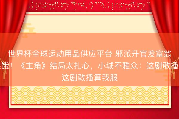 世界杯全球運動用品供應平臺 邪派升官發(fā)富翁角還挨餓！《主角》結局太扎心，小城不雅眾：這劇敢播算我服