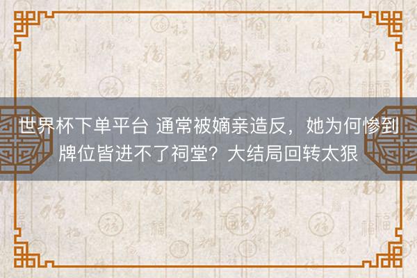 世界杯下單平臺 通常被嫡親造反，她為何慘到牌位皆進不了祠堂？大結(jié)局回轉(zhuǎn)太狠