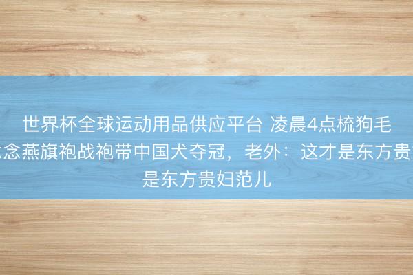 世界杯全球運動用品供應平臺 凌晨4點梳狗毛！霍念念燕旗袍戰袍帶中國犬奪冠，老外：這才是東方貴婦范兒