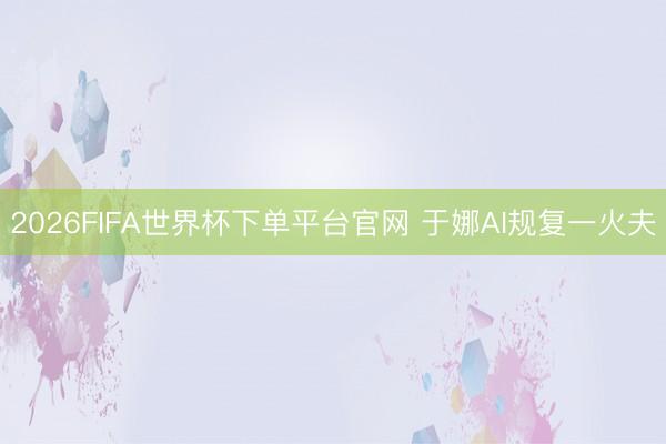 2026FIFA世界杯下單平臺官網 于娜AI規復一火夫