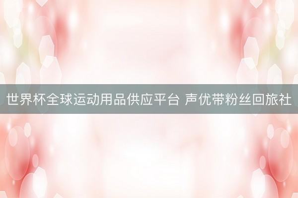 世界杯全球運(yùn)動(dòng)用品供應(yīng)平臺(tái) 聲優(yōu)帶粉絲回旅社