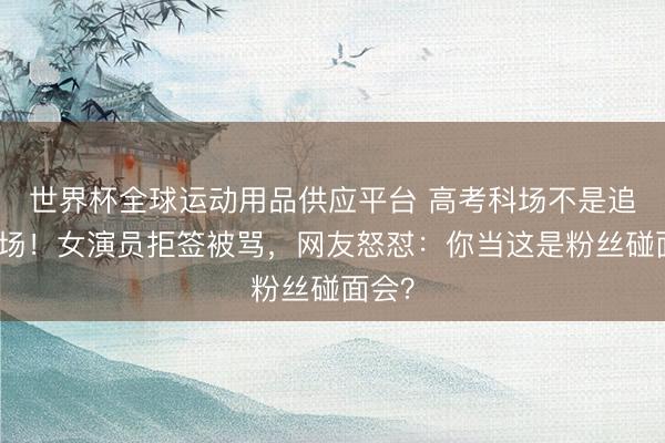 世界杯全球運動用品供應平臺 高考科場不是追星現場！女演員拒簽被罵，網友怒懟：你當這是粉絲碰面會？