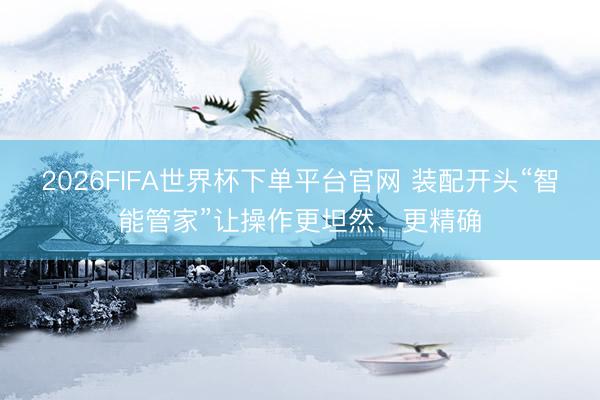 2026FIFA世界杯下單平臺官網 裝配開頭“智能管家”讓操作更坦然、更精確