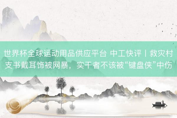 世界杯全球運動用品供應(yīng)平臺 中工快評丨救災(zāi)村支書戴耳飾被網(wǎng)暴，實干者不該被“鍵盤俠”中傷