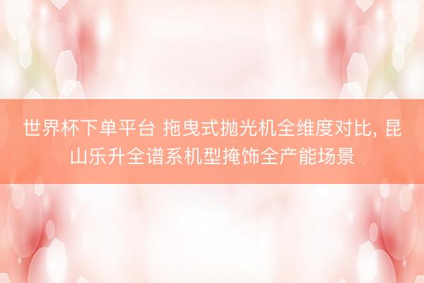 世界杯下單平臺 拖曳式拋光機全維度對比， 昆山樂升全譜系機型掩飾全產能場景