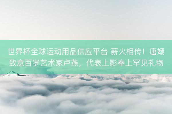 世界杯全球運動用品供應(yīng)平臺 薪火相傳！唐嫣致意百歲藝術(shù)家盧燕，代表上影奉上罕見禮物