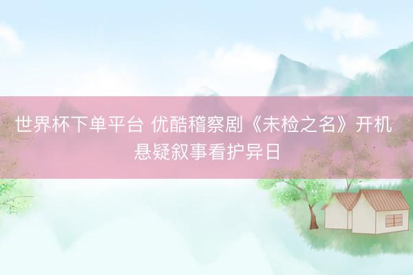 世界杯下單平臺 優酷稽察劇《未檢之名》開機 懸疑敘事看護異日