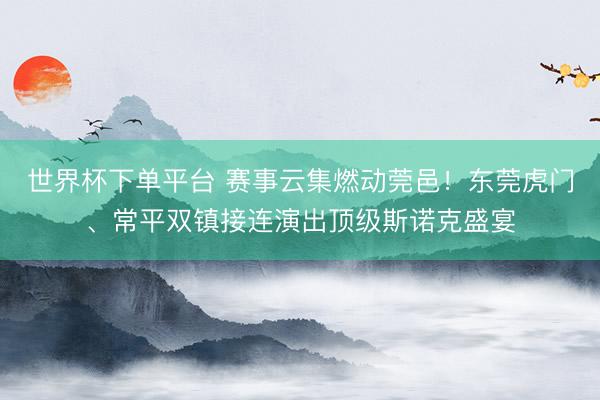 世界杯下单平台 赛事云集燃动莞邑！东莞虎门、常平双镇接连演出